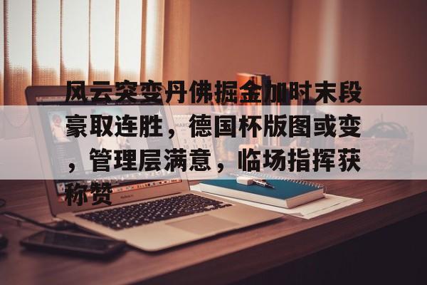 亚博中国官网-关于风云突变丹佛掘金加时末段豪取连胜，德国杯版图或变，管理层满意，临场指挥获称赞的信息-亚博中国官网